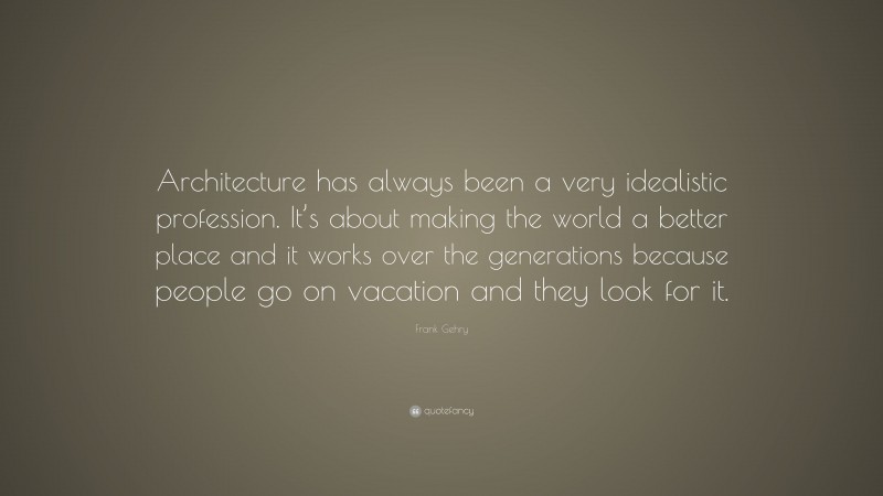 Frank Gehry Quote: “Architecture has always been a very idealistic profession. It’s about making the world a better place and it works over the generations because people go on vacation and they look for it.”