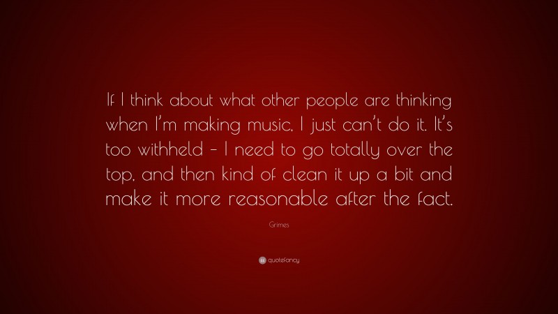 Grimes Quote: “If I think about what other people are thinking when I’m making music, I just can’t do it. It’s too withheld – I need to go totally over the top, and then kind of clean it up a bit and make it more reasonable after the fact.”
