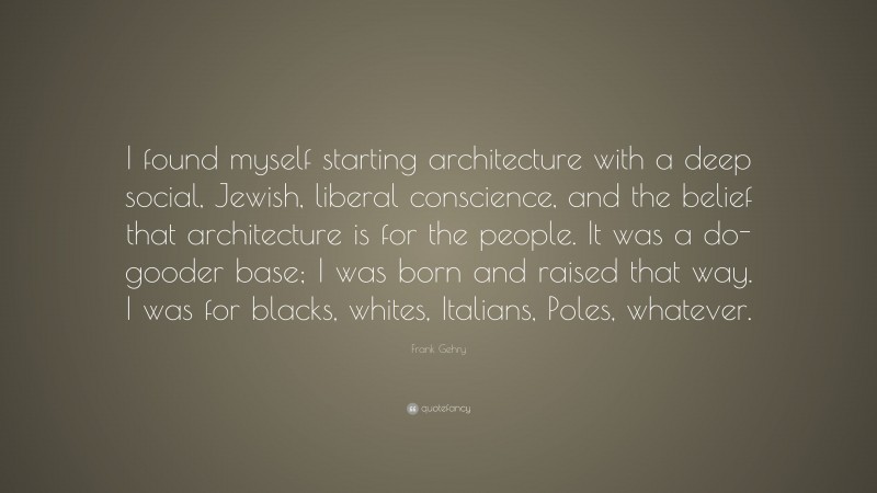 Frank Gehry Quote: “I found myself starting architecture with a deep social, Jewish, liberal conscience, and the belief that architecture is for the people. It was a do-gooder base; I was born and raised that way. I was for blacks, whites, Italians, Poles, whatever.”