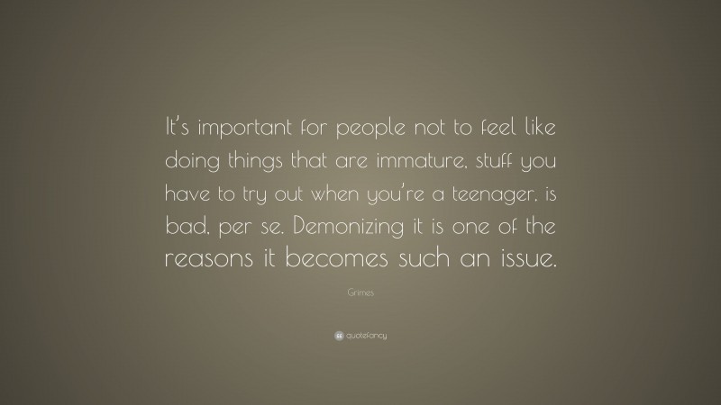 Grimes Quote: “It’s important for people not to feel like doing things that are immature, stuff you have to try out when you’re a teenager, is bad, per se. Demonizing it is one of the reasons it becomes such an issue.”