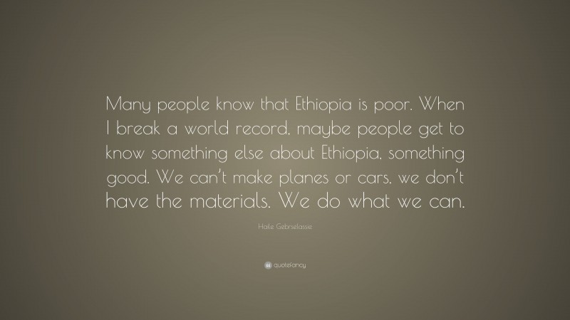 Haile Gebrselassie Quote: “Many people know that Ethiopia is poor. When I break a world record, maybe people get to know something else about Ethiopia, something good. We can’t make planes or cars, we don’t have the materials. We do what we can.”