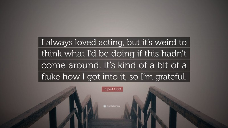 Rupert Grint Quote: “I always loved acting, but it’s weird to think what I’d be doing if this hadn’t come around. It’s kind of a bit of a fluke how I got into it, so I’m grateful.”