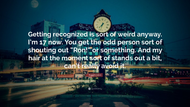 Rupert Grint Quote: “Getting recognized is sort of weird anyway. I’m 17 now. You get the odd person sort of shouting out “Ron!” or something. And my hair at the moment sort of stands out a bit, can’t really avoid it.”
