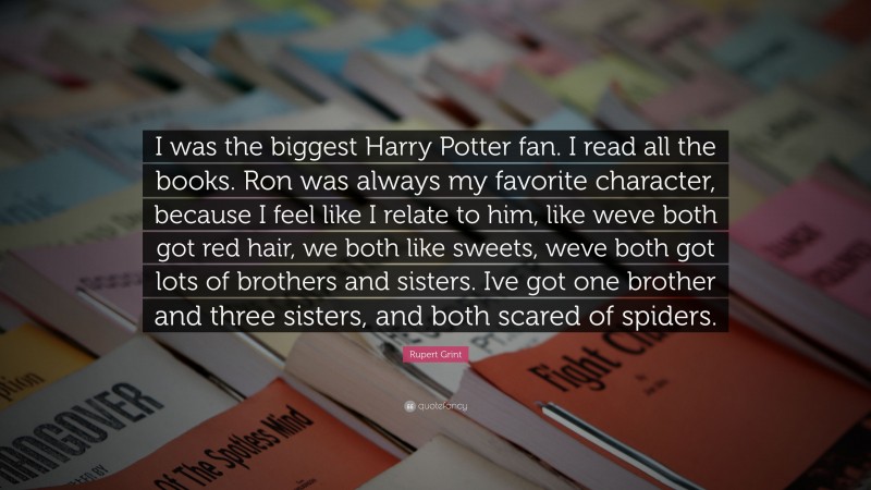 Rupert Grint Quote: “I was the biggest Harry Potter fan. I read all the books. Ron was always my favorite character, because I feel like I relate to him, like weve both got red hair, we both like sweets, weve both got lots of brothers and sisters. Ive got one brother and three sisters, and both scared of spiders.”