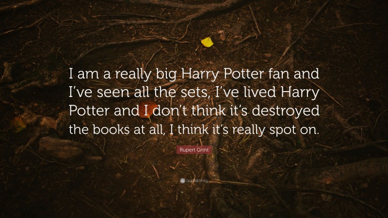 Rupert Grint Quote: “I am a really big Harry Potter fan and I’ve seen all the sets, I’ve lived Harry Potter and I don’t think it’s destroyed the books at all, I think it’s really spot on.”