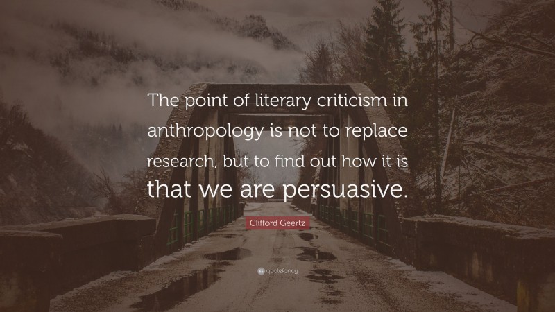 Clifford Geertz Quote: “The point of literary criticism in anthropology is not to replace research, but to find out how it is that we are persuasive.”