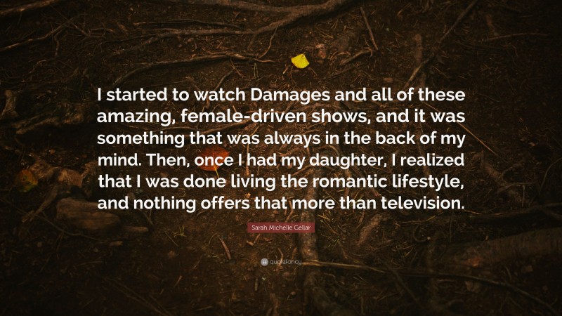 Sarah Michelle Gellar Quote: “I started to watch Damages and all of these amazing, female-driven shows, and it was something that was always in the back of my mind. Then, once I had my daughter, I realized that I was done living the romantic lifestyle, and nothing offers that more than television.”