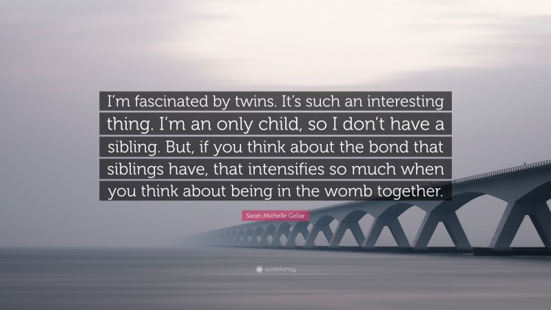Sarah Michelle Gellar Quote: “I’m fascinated by twins. It’s such an interesting thing. I’m an only child, so I don’t have a sibling. But, if you think about the bond that siblings have, that intensifies so much when you think about being in the womb together.”