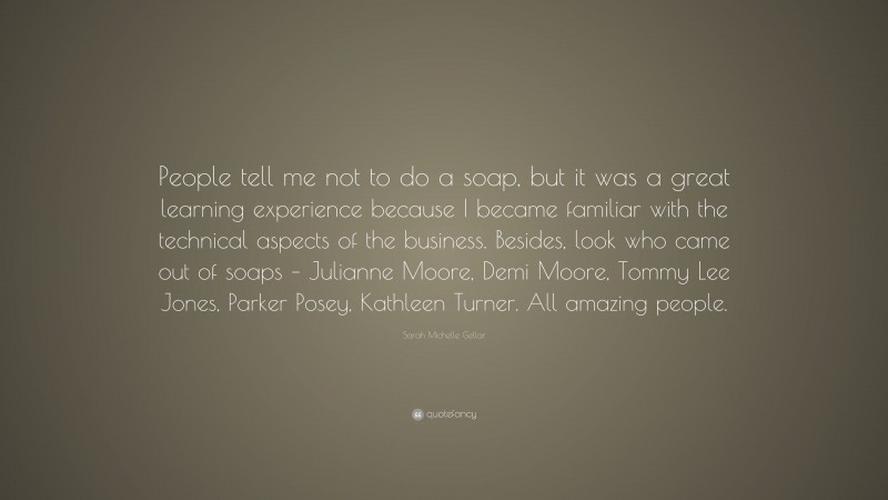 Sarah Michelle Gellar Quote: “People tell me not to do a soap, but it was a great learning experience because I became familiar with the technical aspects of the business. Besides, look who came out of soaps – Julianne Moore, Demi Moore, Tommy Lee Jones, Parker Posey, Kathleen Turner. All amazing people.”