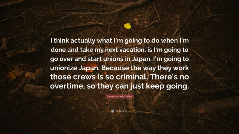 Sarah Michelle Gellar Quote: “I think actually what I’m going to do when I’m done and take my next vacation, is I’m going to go over and start unions in Japan. I’m going to unionize Japan. Because the way they work those crews is so criminal. There’s no overtime, so they can just keep going.”