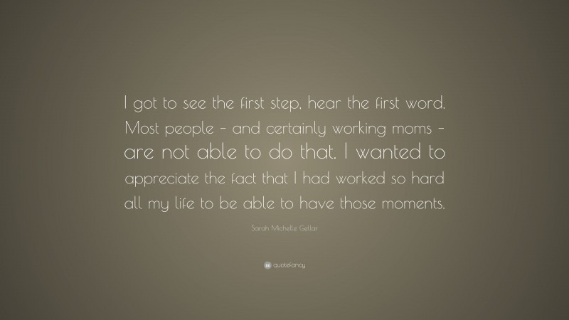 Sarah Michelle Gellar Quote: “I got to see the first step, hear the first word. Most people – and certainly working moms – are not able to do that. I wanted to appreciate the fact that I had worked so hard all my life to be able to have those moments.”