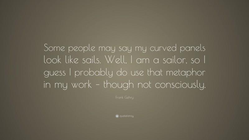 Frank Gehry Quote: “Some people may say my curved panels look like sails. Well, I am a sailor, so I guess I probably do use that metaphor in my work – though not consciously.”