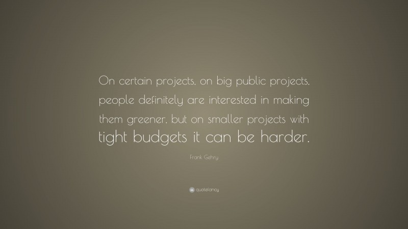 Frank Gehry Quote: “On certain projects, on big public projects, people definitely are interested in making them greener, but on smaller projects with tight budgets it can be harder.”