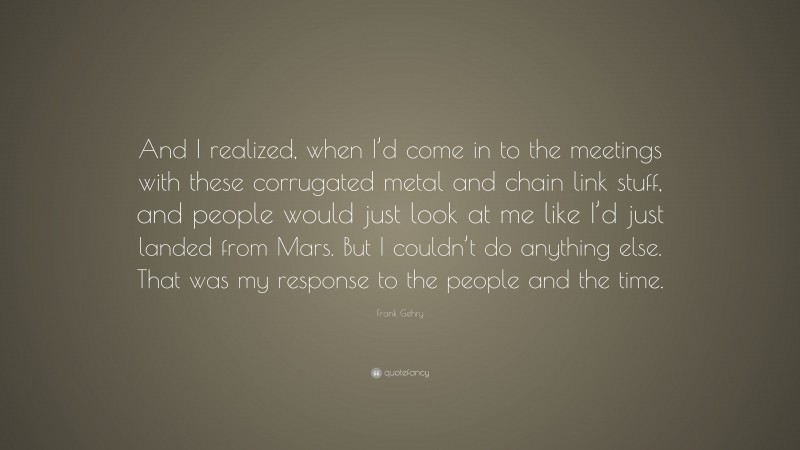 Frank Gehry Quote: “And I realized, when I’d come in to the meetings with these corrugated metal and chain link stuff, and people would just look at me like I’d just landed from Mars. But I couldn’t do anything else. That was my response to the people and the time.”