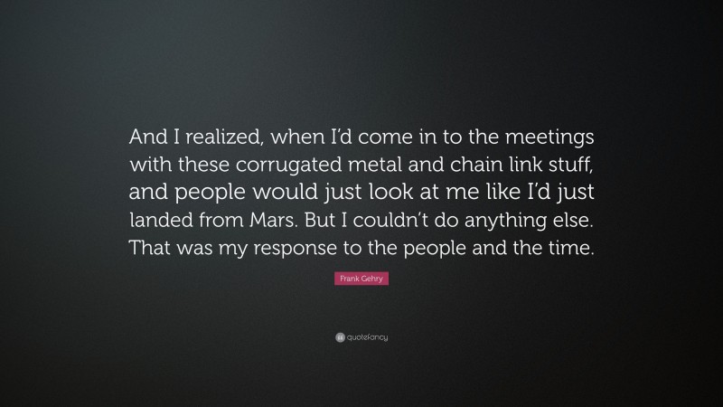 Frank Gehry Quote: “And I realized, when I’d come in to the meetings with these corrugated metal and chain link stuff, and people would just look at me like I’d just landed from Mars. But I couldn’t do anything else. That was my response to the people and the time.”
