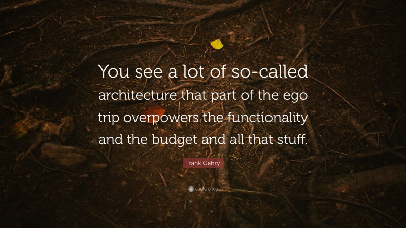 Frank Gehry Quote: “You see a lot of so-called architecture that part of the ego trip overpowers the functionality and the budget and all that stuff.”