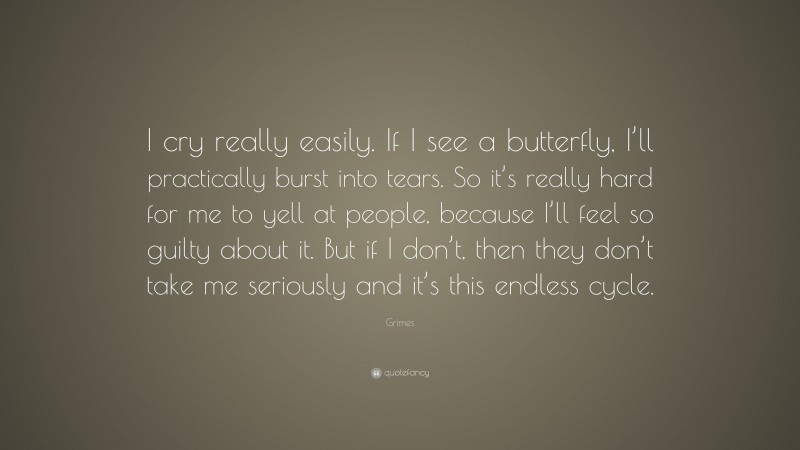 Grimes Quote: “I cry really easily. If I see a butterfly, I’ll practically burst into tears. So it’s really hard for me to yell at people, because I’ll feel so guilty about it. But if I don’t, then they don’t take me seriously and it’s this endless cycle.”