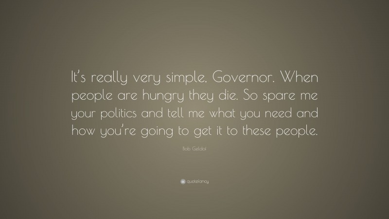 Bob Geldof Quote: “It’s really very simple, Governor. When people are hungry they die. So spare me your politics and tell me what you need and how you’re going to get it to these people.”
