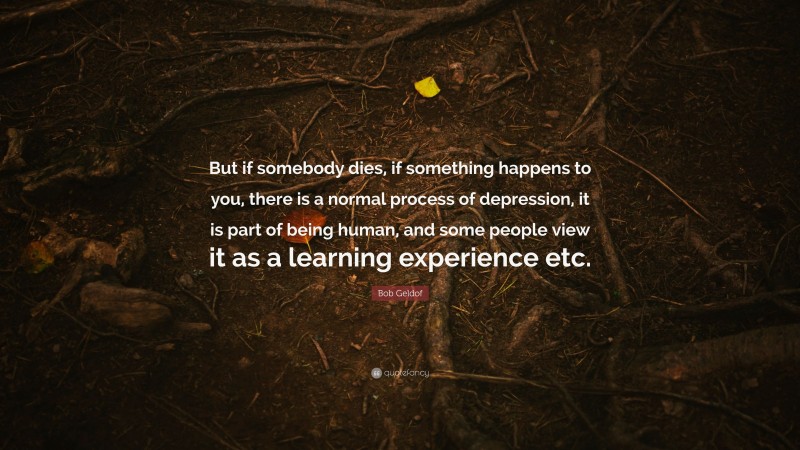 Bob Geldof Quote: “But if somebody dies, if something happens to you, there is a normal process of depression, it is part of being human, and some people view it as a learning experience etc.”