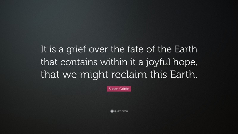 Susan Griffin Quote: “It is a grief over the fate of the Earth that contains within it a joyful hope, that we might reclaim this Earth.”