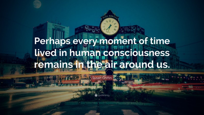 Susan Griffin Quote: “Perhaps every moment of time lived in human consciousness remains in the air around us.”