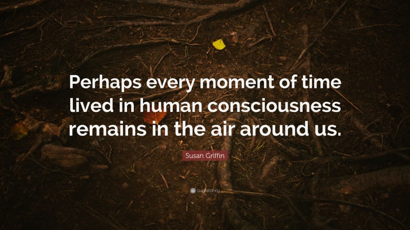 Susan Griffin Quote: “Perhaps every moment of time lived in human consciousness remains in the air around us.”