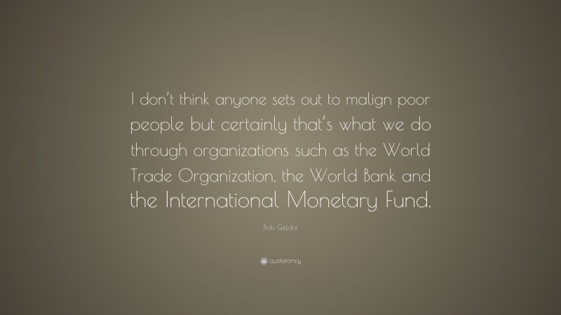 Bob Geldof Quote: “I don’t think anyone sets out to malign poor people but certainly that’s what we do through organizations such as the World Trade Organization, the World Bank and the International Monetary Fund.”
