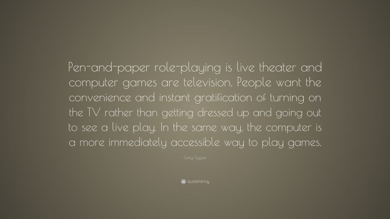 Gary Gygax Quote: “Pen-and-paper role-playing is live theater and computer games are television. People want the convenience and instant gratification of turning on the TV rather than getting dressed up and going out to see a live play. In the same way, the computer is a more immediately accessible way to play games.”