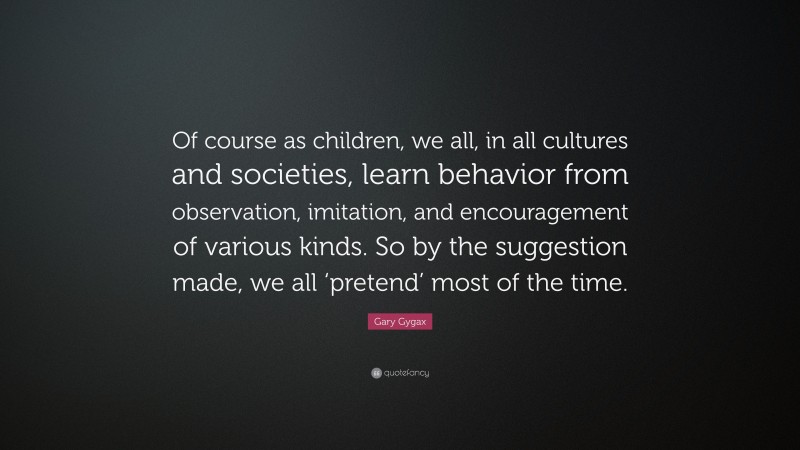 Gary Gygax Quote: “Of course as children, we all, in all cultures and societies, learn behavior from observation, imitation, and encouragement of various kinds. So by the suggestion made, we all ‘pretend’ most of the time.”