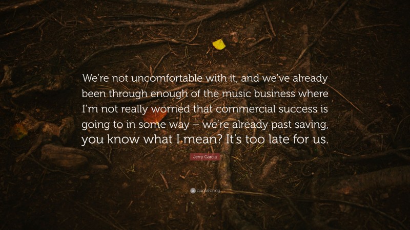 Jerry Garcia Quote: “We’re not uncomfortable with it, and we’ve already been through enough of the music business where I’m not really worried that commercial success is going to in some way – we’re already past saving, you know what I mean? It’s too late for us.”