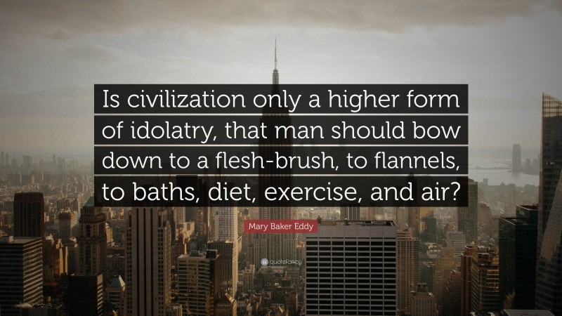 Mary Baker Eddy Quote: “Is civilization only a higher form of idolatry, that man should bow down to a flesh-brush, to flannels, to baths, diet, exercise, and air?”