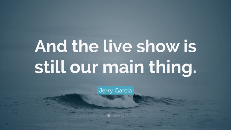 Jerry Garcia Quote: “And the live show is still our main thing.”