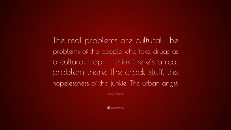 Jerry Garcia Quote: “The real problems are cultural. The problems of the people who take drugs as a cultural trap – I think there’s a real problem there, the crack stuff, the hopelessness of the junkie. The urban angst.”