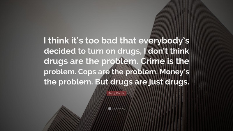 Jerry Garcia Quote: “I think it’s too bad that everybody’s decided to turn on drugs, I don’t think drugs are the problem. Crime is the problem. Cops are the problem. Money’s the problem. But drugs are just drugs.”