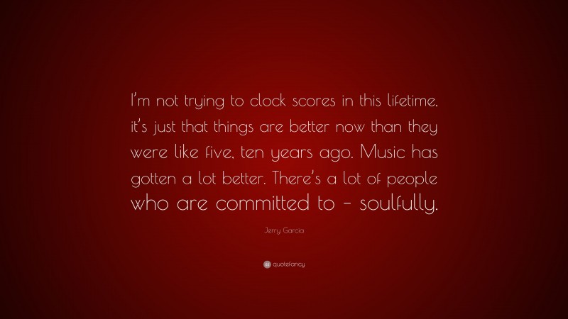 Jerry Garcia Quote: “I’m not trying to clock scores in this lifetime, it’s just that things are better now than they were like five, ten years ago. Music has gotten a lot better. There’s a lot of people who are committed to – soulfully.”