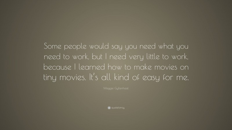 Maggie Gyllenhaal Quote: “Some people would say you need what you need to work, but I need very little to work, because I learned how to make movies on tiny movies. It’s all kind of easy for me.”