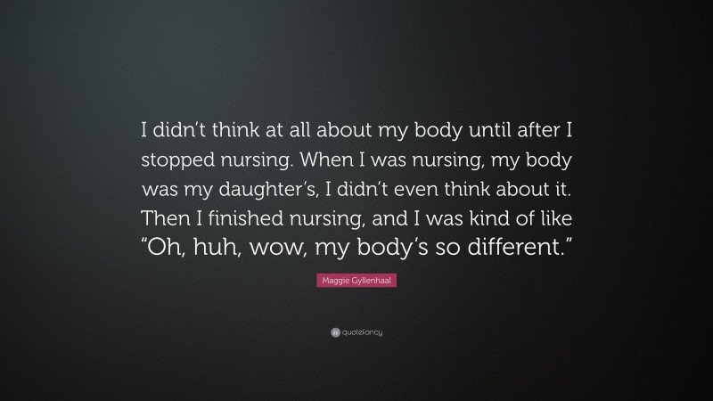 Maggie Gyllenhaal Quote: “I didn’t think at all about my body until after I stopped nursing. When I was nursing, my body was my daughter’s, I didn’t even think about it. Then I finished nursing, and I was kind of like “Oh, huh, wow, my body’s so different.””