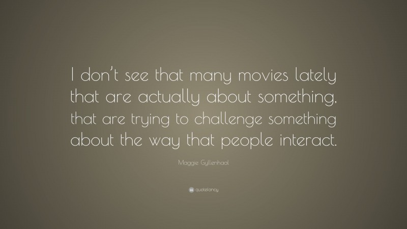 Maggie Gyllenhaal Quote: “I don’t see that many movies lately that are actually about something, that are trying to challenge something about the way that people interact.”