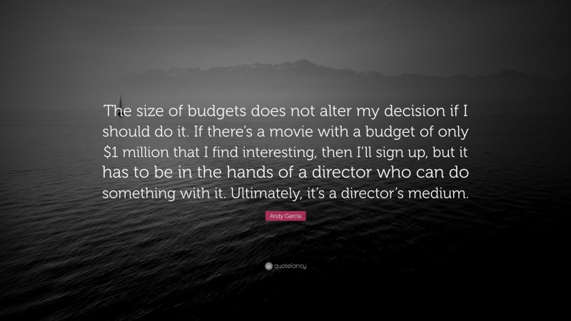 Andy Garcia Quote: “The size of budgets does not alter my decision if I should do it. If there’s a movie with a budget of only $1 million that I find interesting, then I’ll sign up, but it has to be in the hands of a director who can do something with it. Ultimately, it’s a director’s medium.”