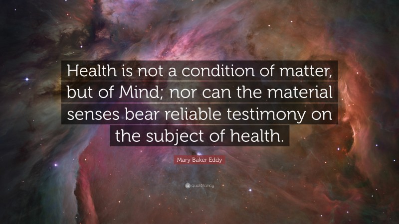 Mary Baker Eddy Quote: “Health is not a condition of matter, but of Mind; nor can the material senses bear reliable testimony on the subject of health.”