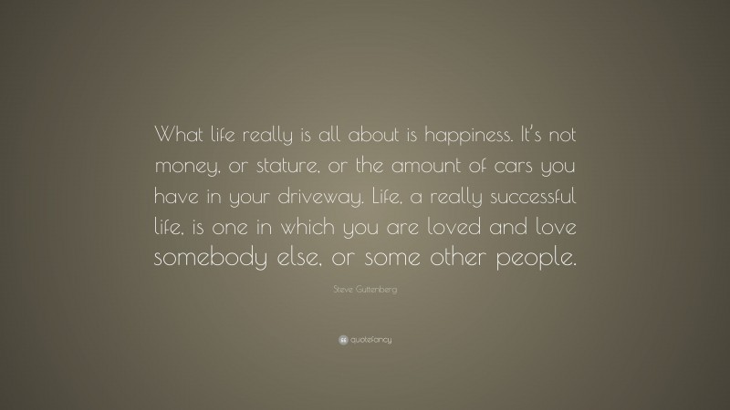 Steve Guttenberg Quote: “What life really is all about is happiness. It’s not money, or stature, or the amount of cars you have in your driveway. Life, a really successful life, is one in which you are loved and love somebody else, or some other people.”