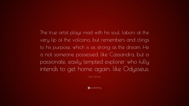 John Gardner Quote: “The true artist plays mad with his soul, labors at the very lip of the volcano, but remembers and clings to his purpose, which is as strong as the dream. He is not someone possessed, like Cassandra, but a passionate, easily tempted explorer who fully intends to get home again, like Odysseus.”