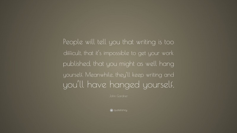 John Gardner Quote: “People will tell you that writing is too difficult, that it’s impossible to get your work published, that you might as well hang yourself. Meanwhile, they’ll keep writing and you’ll have hanged yourself.”