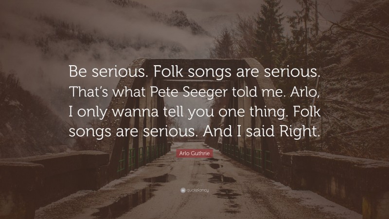 Arlo Guthrie Quote: “Be serious. Folk songs are serious. That’s what Pete Seeger told me. Arlo, I only wanna tell you one thing. Folk songs are serious. And I said Right.”
