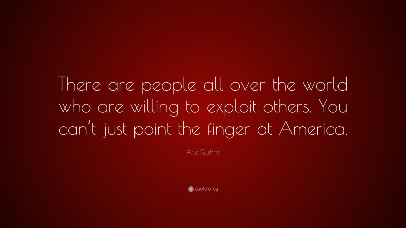 Arlo Guthrie Quote: “There are people all over the world who are willing to exploit others. You can’t just point the finger at America.”