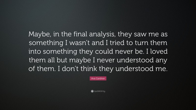 Ava Gardner Quote: “Maybe, in the final analysis, they saw me as something I wasn’t and I tried to turn them into something they could never be. I loved them all but maybe I never understood any of them. I don’t think they understood me.”