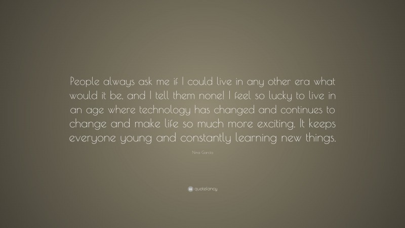 Nina García Quote: “People always ask me if I could live in any other era what would it be, and I tell them none! I feel so lucky to live in an age where technology has changed and continues to change and make life so much more exciting. It keeps everyone young and constantly learning new things.”