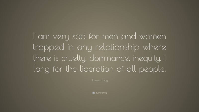 Jasmine Guy Quote: “I am very sad for men and women trapped in any relationship where there is cruelty, dominance, inequity. I long for the liberation of all people.”