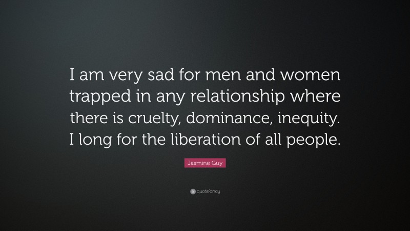 Jasmine Guy Quote: “I am very sad for men and women trapped in any relationship where there is cruelty, dominance, inequity. I long for the liberation of all people.”