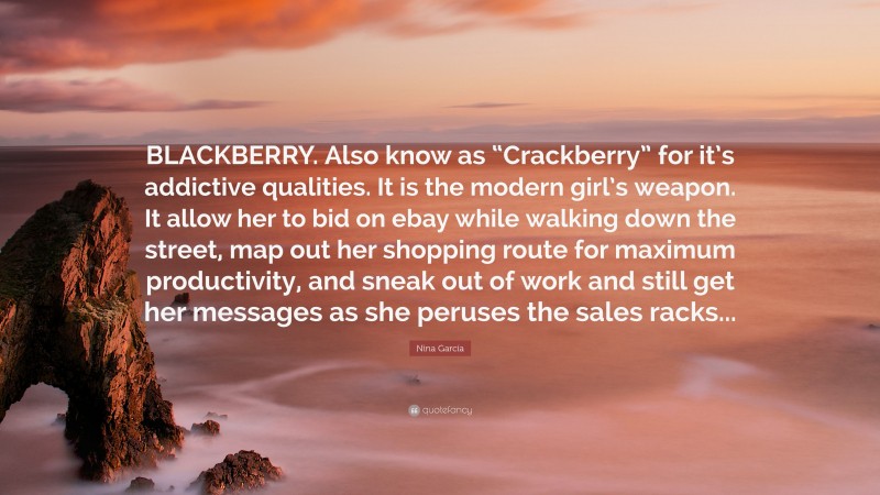 Nina García Quote: “BLACKBERRY. Also know as “Crackberry” for it’s addictive qualities. It is the modern girl’s weapon. It allow her to bid on ebay while walking down the street, map out her shopping route for maximum productivity, and sneak out of work and still get her messages as she peruses the sales racks...”
